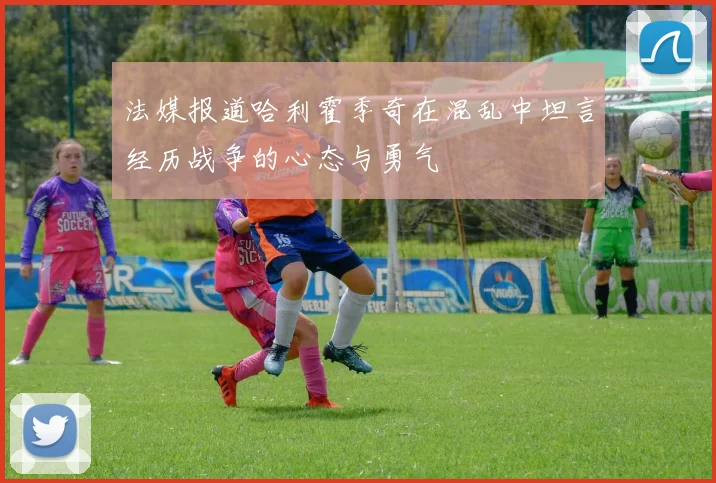 法媒报道哈利霍季奇在混乱中坦言经历战争的心态与勇气