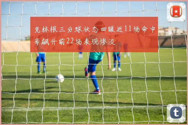 克林根三分球状态回暖近11场命中率飙升前22场表现惨淡