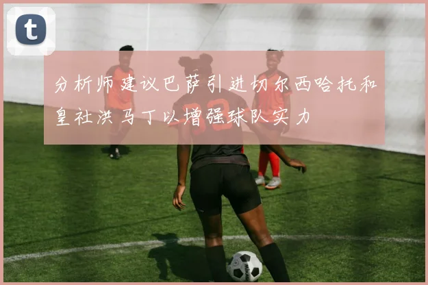 分析师建议巴萨引进切尔西哈托和皇社洪马丁以增强球队实力