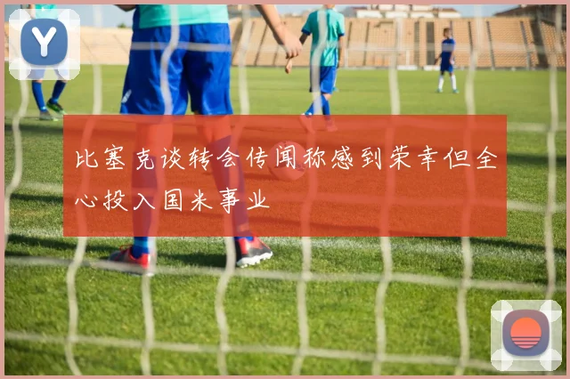 比塞克谈转会传闻称感到荣幸但全心投入国米事业