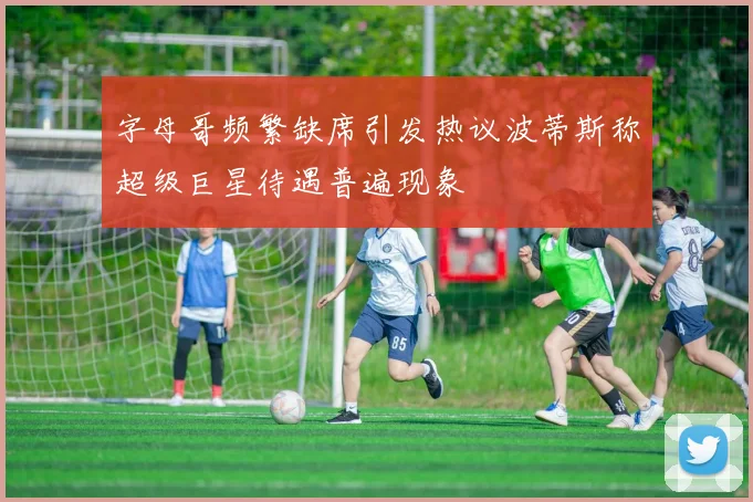 字母哥频繁缺席引发热议波蒂斯称超级巨星待遇普遍现象