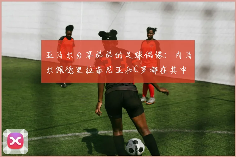亚马尔分享弟弟的足球偶像：内马尔佩德里拉菲尼亚和C罗都在其中