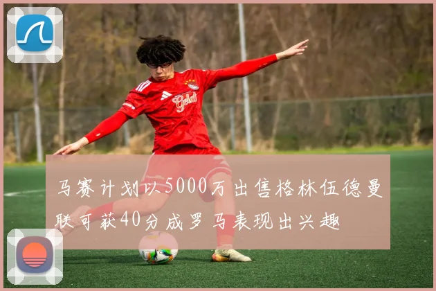 马赛计划以5000万出售格林伍德曼联可获40分成罗马表现出兴趣