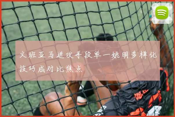 文班亚马进攻手段单一姚明多样化技巧成对比焦点