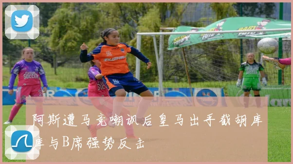 阿斯遭马竞嘲讽后皇马出手截胡库库与B席强势反击